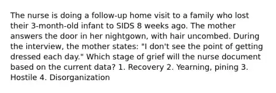 The nurse is doing a follow-up home visit to a family who lost their 3-month-old infant to SIDS 8 weeks ago. The mother answers the door in her nightgown, with hair uncombed. During the interview, the mother states: "I don't see the point of getting dressed each day." Which stage of grief will the nurse document based on the current data? 1. Recovery 2. Yearning, pining 3. Hostile 4. Disorganization