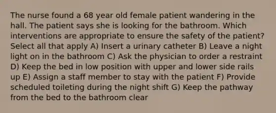 The nurse found a 68 year old female patient wandering in the hall. The patient says she is looking for the bathroom. Which interventions are appropriate to ensure the safety of the patient? Select all that apply A) Insert a urinary catheter B) Leave a night light on in the bathroom C) Ask the physician to order a restraint D) Keep the bed in low position with upper and lower side rails up E) Assign a staff member to stay with the patient F) Provide scheduled toileting during the night shift G) Keep the pathway from the bed to the bathroom clear