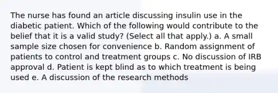 The nurse has found an article discussing insulin use in the diabetic patient. Which of the following would contribute to the belief that it is a valid study? (Select all that apply.) a. A small sample size chosen for convenience b. Random assignment of patients to control and treatment groups c. No discussion of IRB approval d. Patient is kept blind as to which treatment is being used e. A discussion of the research methods