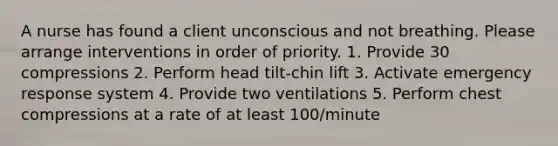 A nurse has found a client unconscious and not breathing. Please arrange interventions in order of priority. 1. Provide 30 compressions 2. Perform head tilt-chin lift 3. Activate emergency response system 4. Provide two ventilations 5. Perform chest compressions at a rate of at least 100/minute