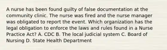 A nurse has been found guilty of false documentation at the community clinic. The nurse was fired and the nurse manager was obligated to report the event. Which organization has the legal obligation to enforce the laws and rules found in a Nurse Practice Act? A. CDC B. The local judicial system C. Board of Nursing D. State Health Department