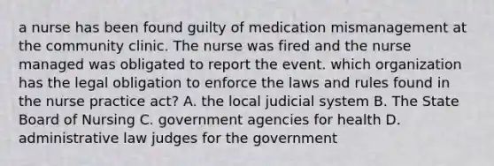 a nurse has been found guilty of medication mismanagement at the community clinic. The nurse was fired and the nurse managed was obligated to report the event. which organization has the legal obligation to enforce the laws and rules found in the nurse practice act? A. the local judicial system B. The State Board of Nursing C. government agencies for health D. administrative law judges for the government