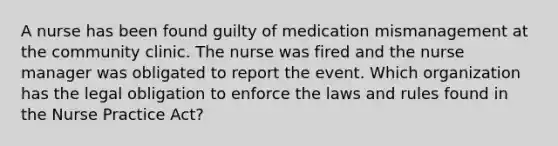 A nurse has been found guilty of medication mismanagement at the community clinic. The nurse was fired and the nurse manager was obligated to report the event. Which organization has the legal obligation to enforce the laws and rules found in the Nurse Practice Act?