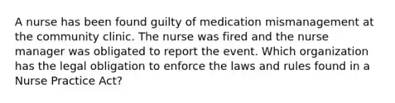 A nurse has been found guilty of medication mismanagement at the community clinic. The nurse was fired and the nurse manager was obligated to report the event. Which organization has the legal obligation to enforce the laws and rules found in a Nurse Practice Act?