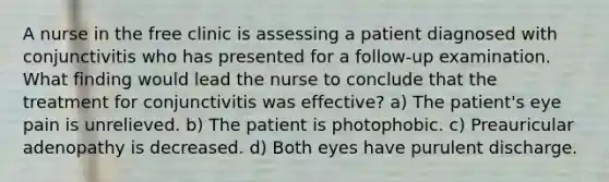 A nurse in the free clinic is assessing a patient diagnosed with conjunctivitis who has presented for a follow-up examination. What finding would lead the nurse to conclude that the treatment for conjunctivitis was effective? a) The patient's eye pain is unrelieved. b) The patient is photophobic. c) Preauricular adenopathy is decreased. d) Both eyes have purulent discharge.