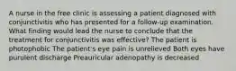 A nurse in the free clinic is assessing a patient diagnosed with conjunctivitis who has presented for a follow-up examination. What finding would lead the nurse to conclude that the treatment for conjunctivitis was effective? The patient is photophobic The patient's eye pain is unrelieved Both eyes have purulent discharge Preauricular adenopathy is decreased