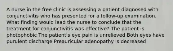 A nurse in the free clinic is assessing a patient diagnosed with conjunctivitis who has presented for a follow-up examination. What finding would lead the nurse to conclude that the treatment for conjunctivitis was effective? The patient is photophobic The patient's eye pain is unrelieved Both eyes have purulent discharge Preauricular adenopathy is decreased