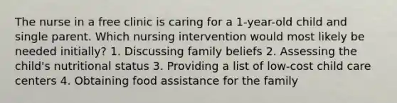 The nurse in a free clinic is caring for a 1-year-old child and single parent. Which nursing intervention would most likely be needed initially? 1. Discussing family beliefs 2. Assessing the child's nutritional status 3. Providing a list of low-cost child care centers 4. Obtaining food assistance for the family