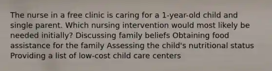 The nurse in a free clinic is caring for a 1-year-old child and single parent. Which nursing intervention would most likely be needed initially? Discussing family beliefs Obtaining food assistance for the family Assessing the child's nutritional status Providing a list of low-cost child care centers