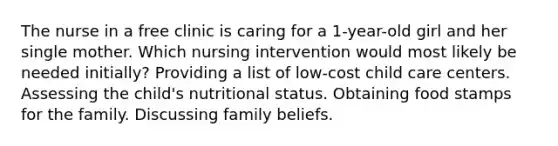 The nurse in a free clinic is caring for a 1-year-old girl and her single mother. Which nursing intervention would most likely be needed initially? Providing a list of low-cost child care centers. Assessing the child's nutritional status. Obtaining food stamps for the family. Discussing family beliefs.