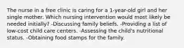 The nurse in a free clinic is caring for a 1-year-old girl and her single mother. Which nursing intervention would most likely be needed initially? -Discussing family beliefs. -Providing a list of low-cost child care centers. -Assessing the child's nutritional status. -Obtaining food stamps for the family.