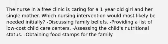 The nurse in a free clinic is caring for a 1-year-old girl and her single mother. Which nursing intervention would most likely be needed initially? -Discussing family beliefs. -Providing a list of low-cost child care centers. -Assessing the child's nutritional status. -Obtaining food stamps for the family.