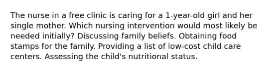 The nurse in a free clinic is caring for a 1-year-old girl and her single mother. Which nursing intervention would most likely be needed initially? Discussing family beliefs. Obtaining food stamps for the family. Providing a list of low-cost child care centers. Assessing the child's nutritional status.