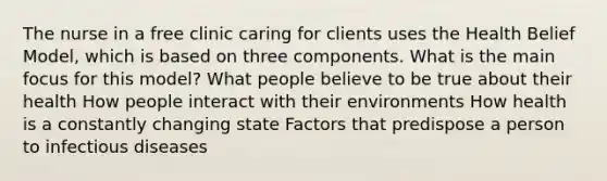 The nurse in a free clinic caring for clients uses the Health Belief Model, which is based on three components. What is the main focus for this model? What people believe to be true about their health How people interact with their environments How health is a constantly changing state Factors that predispose a person to infectious diseases