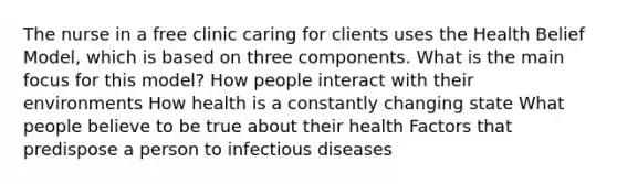 The nurse in a free clinic caring for clients uses the Health Belief Model, which is based on three components. What is the main focus for this model? How people interact with their environments How health is a constantly changing state What people believe to be true about their health Factors that predispose a person to infectious diseases