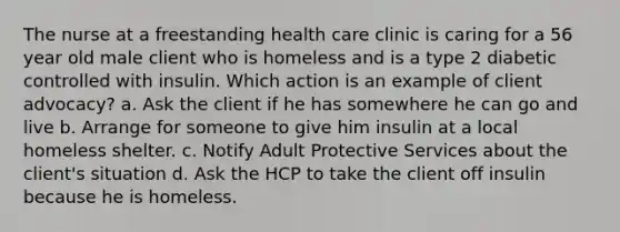 The nurse at a freestanding health care clinic is caring for a 56 year old male client who is homeless and is a type 2 diabetic controlled with insulin. Which action is an example of client advocacy? a. Ask the client if he has somewhere he can go and live b. Arrange for someone to give him insulin at a local homeless shelter. c. Notify Adult Protective Services about the client's situation d. Ask the HCP to take the client off insulin because he is homeless.