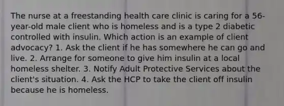 The nurse at a freestanding health care clinic is caring for a 56-year-old male client who is homeless and is a type 2 diabetic controlled with insulin. Which action is an example of client advocacy? 1. Ask the client if he has somewhere he can go and live. 2. Arrange for someone to give him insulin at a local homeless shelter. 3. Notify Adult Protective Services about the client's situation. 4. Ask the HCP to take the client off insulin because he is homeless.