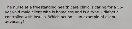 The nurse at a freestanding health care clinic is caring for a 56-year-old male client who is homeless and is a type 2 diabetic controlled with insulin. Which action is an example of client advocacy?