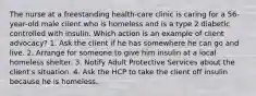 The nurse at a freestanding health-care clinic is caring for a 56-year-old male client who is homeless and is a type 2 diabetic controlled with insulin. Which action is an example of client advocacy? 1. Ask the client if he has somewhere he can go and live. 2. Arrange for someone to give him insulin at a local homeless shelter. 3. Notify Adult Protective Services about the client's situation. 4. Ask the HCP to take the client off insulin because he is homeless.