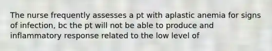 The nurse frequently assesses a pt with aplastic anemia for signs of infection, bc the pt will not be able to produce and inflammatory response related to the low level of