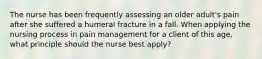 The nurse has been frequently assessing an older adult's pain after she suffered a humeral fracture in a fall. When applying the nursing process in pain management for a client of this age, what principle should the nurse best apply?