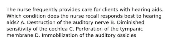 The nurse frequently provides care for clients with hearing aids. Which condition does the nurse recall responds best to hearing aids? A. Destruction of the auditory nerve B. Diminished sensitivity of the cochlea C. Perforation of the tympanic membrane D. Immobilization of the auditory ossicles