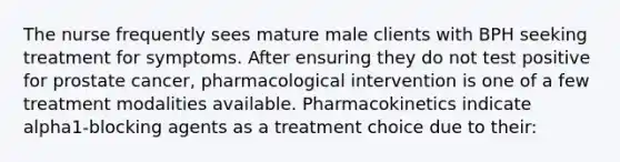 The nurse frequently sees mature male clients with BPH seeking treatment for symptoms. After ensuring they do not test positive for prostate cancer, pharmacological intervention is one of a few treatment modalities available. Pharmacokinetics indicate alpha1-blocking agents as a treatment choice due to their: