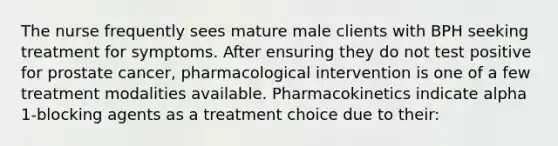 The nurse frequently sees mature male clients with BPH seeking treatment for symptoms. After ensuring they do not test positive for prostate cancer, pharmacological intervention is one of a few treatment modalities available. Pharmacokinetics indicate alpha 1-blocking agents as a treatment choice due to their: