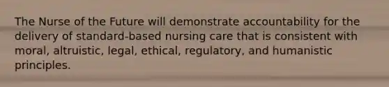 The Nurse of the Future will demonstrate accountability for the delivery of standard-based nursing care that is consistent with moral, altruistic, legal, ethical, regulatory, and humanistic principles.