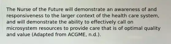 The Nurse of the Future will demonstrate an awareness of and responsiveness to the larger context of the health care system, and will demonstrate the ability to effectively call on microsystem resources to provide care that is of optimal quality and value (Adapted from ACGME, n.d.).