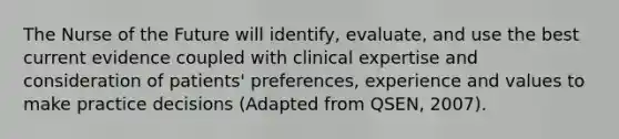 The Nurse of the Future will identify, evaluate, and use the best current evidence coupled with clinical expertise and consideration of patients' preferences, experience and values to make practice decisions (Adapted from QSEN, 2007).