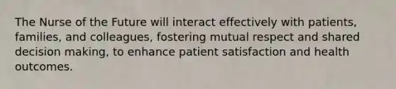 The Nurse of the Future will interact effectively with patients, families, and colleagues, fostering mutual respect and shared decision making, to enhance patient satisfaction and health outcomes.