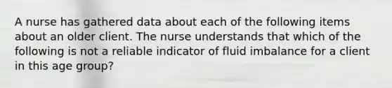 A nurse has gathered data about each of the following items about an older client. The nurse understands that which of the following is not a reliable indicator of fluid imbalance for a client in this age group?