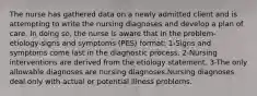 The nurse has gathered data on a newly admitted client and is attempting to write the nursing diagnoses and develop a plan of care. In doing so, the nurse is aware that in the problem-etiology-signs and symptoms (PES) format: 1-Signs and symptoms come last in the diagnostic process. 2-Nursing interventions are derived from the etiology statement. 3-The only allowable diagnoses are nursing diagnoses.Nursing diagnoses deal only with actual or potential illness problems.