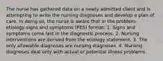 The nurse has gathered data on a newly admitted client and is attempting to write the nursing diagnoses and develop a plan of care. In doing so, the nurse is aware that in the problem-etiology-signs and symptoms (PES) format: 1. Signs and symptoms come last in the diagnostic process. 2. Nursing interventions are derived from the etiology statement. 3. The only allowable diagnoses are nursing diagnoses. 4. Nursing diagnoses deal only with actual or potential illness problems.