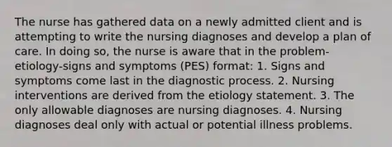 The nurse has gathered data on a newly admitted client and is attempting to write the nursing diagnoses and develop a plan of care. In doing so, the nurse is aware that in the problem-etiology-signs and symptoms (PES) format: 1. Signs and symptoms come last in the diagnostic process. 2. Nursing interventions are derived from the etiology statement. 3. The only allowable diagnoses are nursing diagnoses. 4. Nursing diagnoses deal only with actual or potential illness problems.