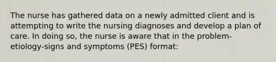 The nurse has gathered data on a newly admitted client and is attempting to write the nursing diagnoses and develop a plan of care. In doing so, the nurse is aware that in the problem-etiology-signs and symptoms (PES) format: