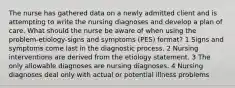 The nurse has gathered data on a newly admitted client and is attempting to write the nursing diagnoses and develop a plan of care. What should the nurse be aware of when using the problem-etiology-signs and symptoms (PES) format? 1 Signs and symptoms come last in the diagnostic process. 2 Nursing interventions are derived from the etiology statement. 3 The only allowable diagnoses are nursing diagnoses. 4 Nursing diagnoses deal only with actual or potential illness problems