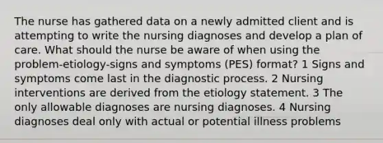 The nurse has gathered data on a newly admitted client and is attempting to write the nursing diagnoses and develop a plan of care. What should the nurse be aware of when using the problem-etiology-signs and symptoms (PES) format? 1 Signs and symptoms come last in the diagnostic process. 2 Nursing interventions are derived from the etiology statement. 3 The only allowable diagnoses are nursing diagnoses. 4 Nursing diagnoses deal only with actual or potential illness problems