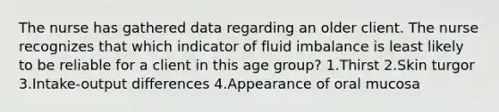 The nurse has gathered data regarding an older client. The nurse recognizes that which indicator of fluid imbalance is least likely to be reliable for a client in this age group? 1.Thirst 2.Skin turgor 3.Intake-output differences 4.Appearance of oral mucosa