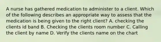 A nurse has gathered medication to administer to a client. Which of the following describes an appropriate way to assess that the medication is being given to the right client? A. checking the clients id band B. Checking the clients room number C. Calling the client by name D. Verify the clients name on the chart