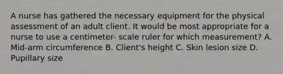 A nurse has gathered the necessary equipment for the physical assessment of an adult client. It would be most appropriate for a nurse to use a centimeter- scale ruler for which measurement? A. Mid-arm circumference B. Client's height C. Skin lesion size D. Pupillary size