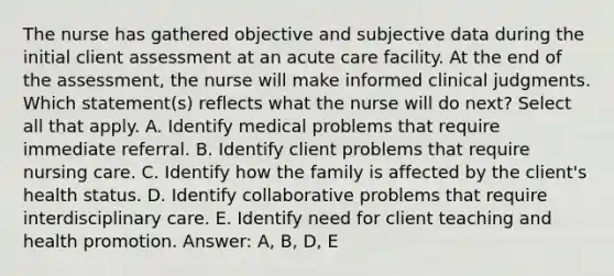 The nurse has gathered objective and subjective data during the initial client assessment at an acute care facility. At the end of the assessment, the nurse will make informed clinical judgments. Which statement(s) reflects what the nurse will do next? Select all that apply. A. Identify medical problems that require immediate referral. B. Identify client problems that require nursing care. C. Identify how the family is affected by the client's health status. D. Identify collaborative problems that require interdisciplinary care. E. Identify need for client teaching and health promotion. Answer: A, B, D, E