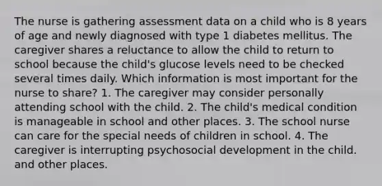 The nurse is gathering assessment data on a child who is 8 years of age and newly diagnosed with type 1 diabetes mellitus. The caregiver shares a reluctance to allow the child to return to school because the child's glucose levels need to be checked several times daily. Which information is most important for the nurse to share? 1. The caregiver may consider personally attending school with the child. 2. The child's medical condition is manageable in school and other places. 3. The school nurse can care for the special needs of children in school. 4. The caregiver is interrupting psychosocial development in the child. and other places.