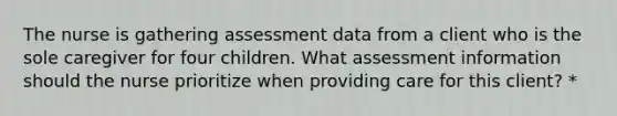 The nurse is gathering assessment data from a client who is the sole caregiver for four children. What assessment information should the nurse prioritize when providing care for this client? *