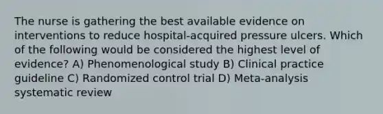 The nurse is gathering the best available evidence on interventions to reduce hospital-acquired pressure ulcers. Which of the following would be considered the highest level of evidence? A) Phenomenological study B) Clinical practice guideline C) Randomized control trial D) Meta-analysis systematic review