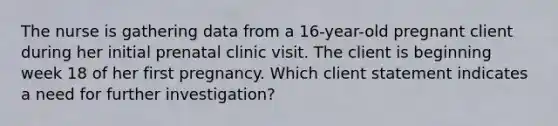 The nurse is gathering data from a 16-year-old pregnant client during her initial prenatal clinic visit. The client is beginning week 18 of her first pregnancy. Which client statement indicates a need for further investigation?