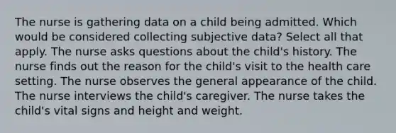 The nurse is gathering data on a child being admitted. Which would be considered collecting subjective data? Select all that apply. The nurse asks questions about the child's history. The nurse finds out the reason for the child's visit to the health care setting. The nurse observes the general appearance of the child. The nurse interviews the child's caregiver. The nurse takes the child's vital signs and height and weight.