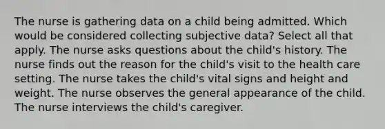 The nurse is gathering data on a child being admitted. Which would be considered collecting subjective data? Select all that apply. The nurse asks questions about the child's history. The nurse finds out the reason for the child's visit to the health care setting. The nurse takes the child's vital signs and height and weight. The nurse observes the general appearance of the child. The nurse interviews the child's caregiver.