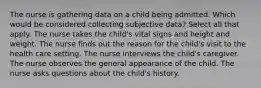 The nurse is gathering data on a child being admitted. Which would be considered collecting subjective data? Select all that apply. The nurse takes the child's vital signs and height and weight. The nurse finds out the reason for the child's visit to the health care setting. The nurse interviews the child's caregiver. The nurse observes the general appearance of the child. The nurse asks questions about the child's history.